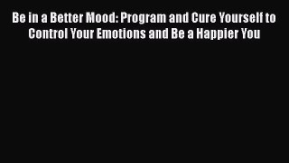 Read Be in a Better Mood: Program and Cure Yourself to Control Your Emotions and Be a Happier