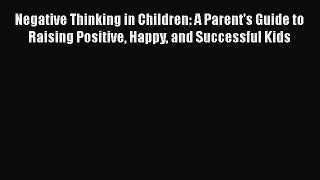 Download Negative Thinking in Children: A Parent's Guide to Raising Positive Happy and Successful