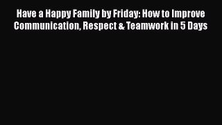 Download Have a Happy Family by Friday: How to Improve Communication Respect & Teamwork in