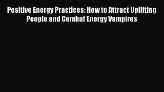 Download Positive Energy Practices: How to Attract Uplifting People and Combat Energy Vampires