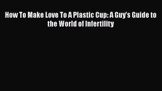Download How To Make Love To A Plastic Cup: A Guy's Guide to the World of Infertility PDF Online