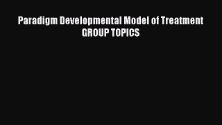 Download Paradigm Developmental Model of Treatment GROUP TOPICS Free Books