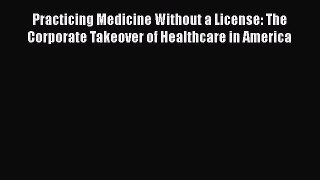 Read Practicing Medicine Without a License: The Corporate Takeover of Healthcare in America