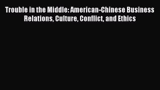 Read Trouble in the Middle: American-Chinese Business Relations Culture Conflict and Ethics