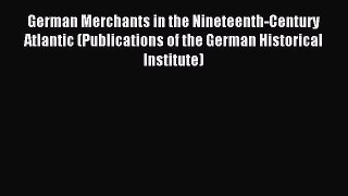 Read German Merchants in the Nineteenth-Century Atlantic (Publications of the German Historical