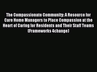 Read The Compassionate Community: A Resource for Care Home Managers to Place Compassion at