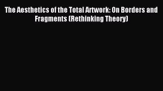 Read The Aesthetics of the Total Artwork: On Borders and Fragments (Rethinking Theory) Ebook