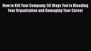 [Read book] How to Kill Your Company: 50 Ways You're Bleeding Your Organization and Damaging