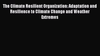 Read The Climate Resilient Organization: Adaptation and Resilience to Climate Change and Weather