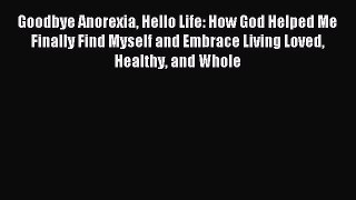 Read Goodbye Anorexia Hello Life: How God Helped Me Finally Find Myself and Embrace Living