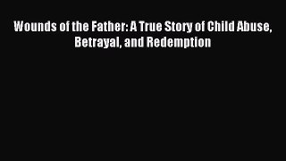 Read Wounds of the Father: A True Story of Child Abuse Betrayal and Redemption Ebook Online