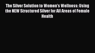 Read The Silver Solution to Women's Wellness: Using the NEW Structured Silver for All Areas