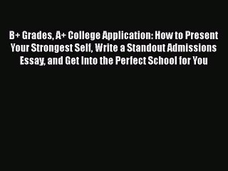Download B+ Grades A+ College Application: How to Present Your Strongest Self Write a Standout
