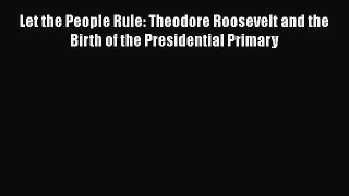 [Read Book] Let the People Rule: Theodore Roosevelt and the Birth of the Presidential Primary