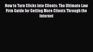 Download How to Turn Clicks Into Clients: The Ultimate Law Firm Guide for Getting More Clients