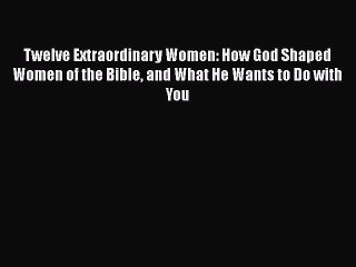 [Read Book] Twelve Extraordinary Women: How God Shaped Women of the Bible and What He Wants