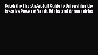 Ebook Catch the Fire: An Art-full Guide to Unleashing the Creative Power of Youth Adults and