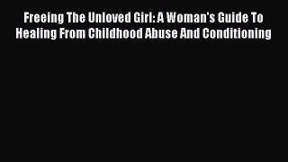 Read Freeing The Unloved Girl: A Woman's Guide To Healing From Childhood Abuse And Conditioning