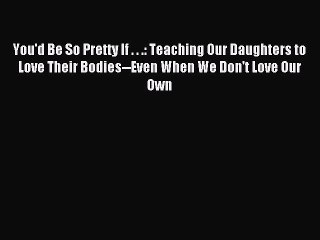 PDF You'd Be So Pretty If . . .: Teaching Our Daughters to Love Their Bodies--Even When We