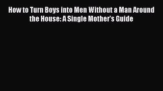Read How to Turn Boys into Men Without a Man Around the House: A Single Mother's Guide PDF