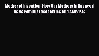 Read Mother of Invention: How Our Mothers Influenced Us As Feminist Academics and Activists