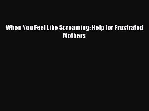 PDF When You Feel Like Screaming: Help for Frustrated Mothers Read Online