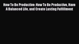 [Read Book] How To Be Productive: How To Be Productive Have A Balanced Life and Create Lasting