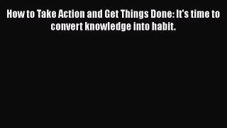 [Read Book] How to Take Action and Get Things Done: It's time to convert knowledge into habit.