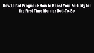 PDF How to Get Pregnant: How to Boost Your Fertility for the First Time Mom or Dad-To-Be  Read