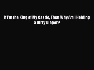 PDF If I'm the King of My Castle Then Why Am I Holding a Dirty Diaper? Free Books