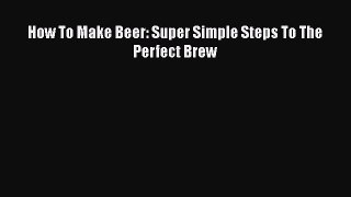 PDF How To Make Beer: Super Simple Steps To The Perfect Brew  Read Online