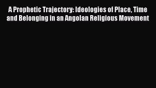 Ebook A Prophetic Trajectory: Ideologies of Place Time and Belonging in an Angolan Religious