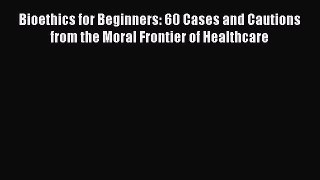 Read Bioethics for Beginners: 60 Cases and Cautions from the Moral Frontier of Healthcare Ebook