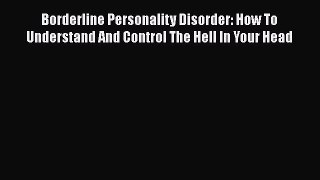 Download Borderline Personality Disorder: How To Understand And Control The Hell In Your Head