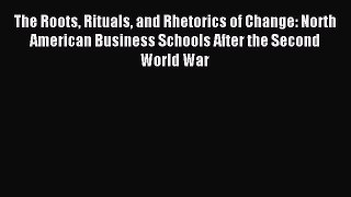 Read The Roots Rituals and Rhetorics of Change: North American Business Schools After the Second