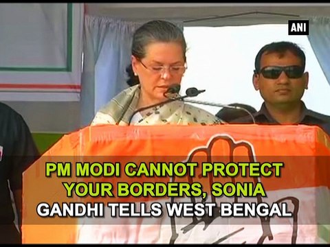 PM Modi cannot protect your borders, Sonia Gandhi tells West Bengal