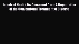[Read Book] Impaired Health Its Cause and Cure: A Repudiation of the Conventional Treatment