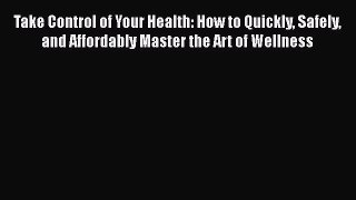 [Read Book] Take Control of Your Health: How to Quickly Safely and Affordably Master the Art