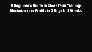 Download A Beginner's Guide to Short Term Trading: Maximize Your Profits in 3 Days to 3 Weeks