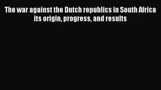 [Read book] The war against the Dutch republics in South Africa its origin progress and results