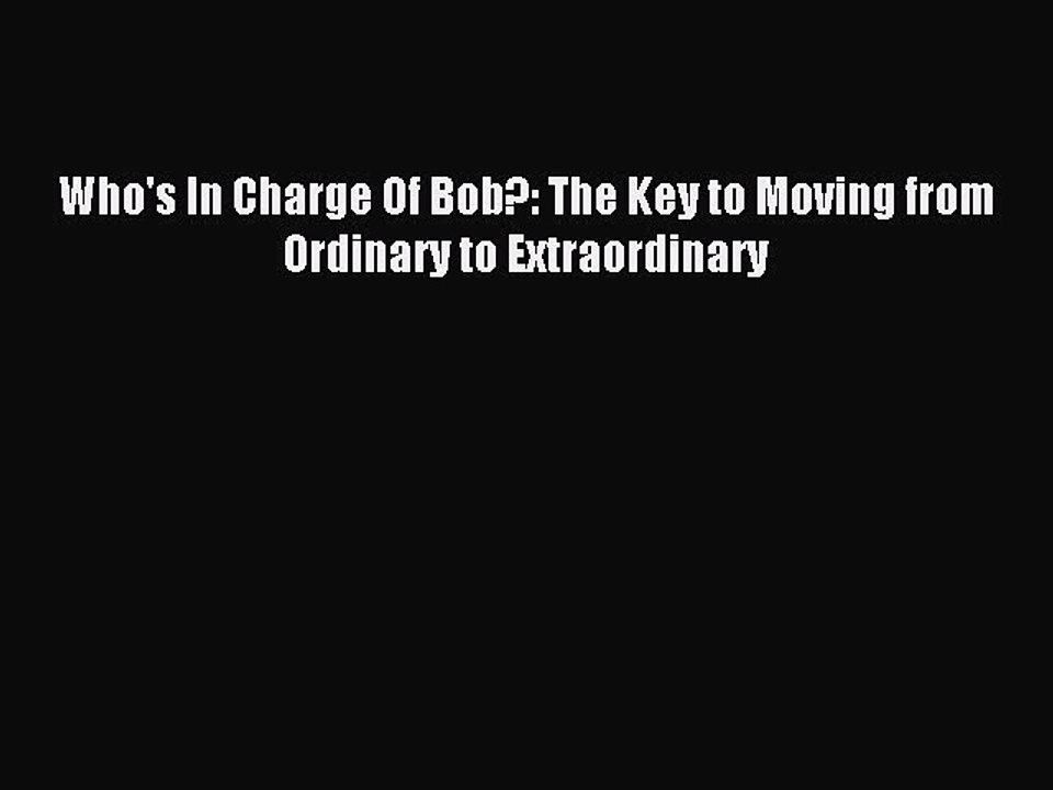 PDF Who's In Charge Of Bob?: The Key to Moving from Ordinary to Extraordinary  Read Online