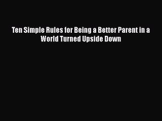 Download Ten Simple Rules for Being a Better Parent in a World Turned Upside Down Free Books