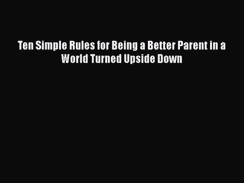 Download Ten Simple Rules for Being a Better Parent in a World Turned Upside Down Free Books