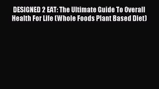 Read DESIGNED 2 EAT: The Ultimate Guide To Overall Health For Life (Whole Foods Plant Based