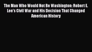 Read The Man Who Would Not Be Washington: Robert E. Lee's Civil War and His Decision That Changed