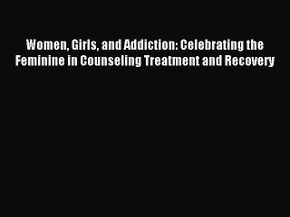 Read Women Girls and Addiction: Celebrating the Feminine in Counseling Treatment and Recovery