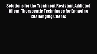 Read Solutions for the Treatment Resistant Addicted Client: Therapeutic Techniques for Engaging