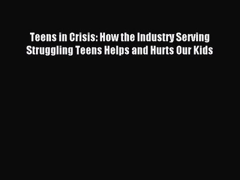 Download Teens in Crisis: How the Industry Serving Struggling Teens Helps and Hurts Our Kids