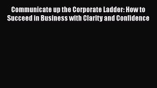 [Read Book] Communicate up the Corporate Ladder: How to Succeed in Business with Clarity and