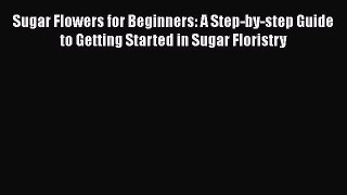 Download Sugar Flowers for Beginners: A Step-by-step Guide to Getting Started in Sugar Floristry